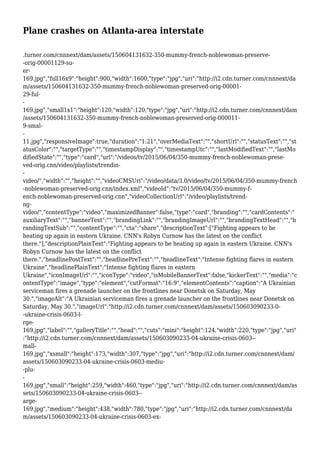 Plane crashes on Atlanta-area interstate
.turner.com/cnnnext/dam/assets/150604131632-350-mummy-french-noblewoman-preserve-
-orig-00001129-su-
er-
169.jpg","full16x9":"height":900,"width":1600,"type":"jpg","uri":"http://i2.cdn.turner.com/cnnnext/da
m/assets/150604131632-350-mummy-french-noblewoman-preserved-orig-00001-
29-ful-
-
169.jpg","small1x1":"height":120,"width":120,"type":"jpg","uri":"http://i2.cdn.turner.com/cnnnext/dam
/assets/150604131632-350-mummy-french-noblewoman-preserved-orig-000011-
9-smal-
-
11.jpg","responsiveImage":true,"duration":"1:21","overMediaText":"","shortUrl":"","statusText":"","st
atusColor":"","targetType":"","timestampDisplay":"","timestampUtc":"","lastModifiedText":"","lastMo
difiedState":"","type":"card","url":"/videos/tv/2015/06/04/350-mummy-french-noblewoman-prese-
ved-orig.cnn/video/playlists/trendin-
-
video/","width":"","height":"","videoCMSUri":"/video/data/3.0/video/tv/2015/06/04/350-mummy-french
-noblewoman-preserved-orig.cnn/index.xml","videoId":"tv/2015/06/04/350-mummy-f-
ench-noblewoman-preserved-orig.cnn","videoCollectionUrl":"/video/playlists/trend-
ng-
video/","contentType":"video","maximizedBanner":false,"type":"card","branding":"","cardContents":"
auxiliaryText":"","bannerText":"","brandingLink":"","brandingImageUrl":"","brandingTextHead":"","b
randingTextSub":"","contentType":"","cta":"share","descriptionText":["Fighting appears to be
heating up again in eastern Ukraine. CNN's Robyn Curnow has the latest on the conflict
there."],"descriptionPlainText":"Fighting appears to be heating up again in eastern Ukraine. CNN's
Robyn Curnow has the latest on the conflict
there.","headlinePostText":"","headlinePreText":"","headlineText":"Intense fighting flares in eastern
Ukraine","headlinePlainText":"Intense fighting flares in eastern
Ukraine","iconImageUrl":"","iconType":"video","isMobileBannerText":false,"kickerText":"","media":"c
ontentType":"image","type":"element","cutFormat":"16:9","elementContents":"caption":"A Ukrainian
serviceman fires a grenade launcher on the frontlines near Donetsk on Saturday, May
30.","imageAlt":"A Ukrainian serviceman fires a grenade launcher on the frontlines near Donetsk on
Saturday, May 30.","imageUrl":"http://i2.cdn.turner.com/cnnnext/dam/assets/150603090233-0-
-ukraine-crisis-0603-l-
rge-
169.jpg","label":"","galleryTitle":"","head":"","cuts":"mini":"height":124,"width":220,"type":"jpg","uri"
:"http://i2.cdn.turner.com/cnnnext/dam/assets/150603090233-04-ukraine-crisis-0603--
mall-
169.jpg","xsmall":"height":173,"width":307,"type":"jpg","uri":"http://i2.cdn.turner.com/cnnnext/dam/
assets/150603090233-04-ukraine-crisis-0603-mediu-
-plu-
-
169.jpg","small":"height":259,"width":460,"type":"jpg","uri":"http://i2.cdn.turner.com/cnnnext/dam/as
sets/150603090233-04-ukraine-crisis-0603--
arge-
169.jpg","medium":"height":438,"width":780,"type":"jpg","uri":"http://i2.cdn.turner.com/cnnnext/da
m/assets/150603090233-04-ukraine-crisis-0603-ex-
 