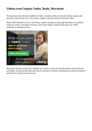 Udemy.com Coupon Codes, Deals, Discounts
The popular on-line education platform, Udemy, regularly sends out specific Udemy coupons and
discount codes for you to use. We monitor, gather, and share with you all of the codes.
These will be shared by us too. The Udemy coupons can help you get huge discounts on a sizeable
variety of courses, including UX lessons. In the past Udemy coupons haven given up to 99%
reduction on amazing courses.
Along with Udemy courses which enables you to learn to stick out from the entire crowd of friends
and family, we also provide discount codes for all types of Internet marketing associated instruments
and services to help you earn money!
 