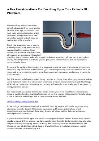 A Few Considerations For Deciding Upon Core Criteria Of
Plumbers
When installing a brand brand-new
water heating unit, if you see a pipeline
from the drain pipe, reconnect it. It is
most likely a recirculation pipe, which
really goes a long way to assist your
water stay warmed without losing as
much water in the procedure.
Teach your youngsters how to observe
Plumbing issues. Many moms and dads
manage plumbing issues without
sharing that information with their kids,
who mature not knowing anything about
plumbing. At any time you make a little repair or observe a problem, call your kids in and explain
exactly what the problem is and what you are going to do. Inform them so they can make great
decisions in the future.
To prevent the pipelines from freezing, it is suggested to seal air vents, fractures and access doors.
In order to keep the heat in and the cold out, you can attempt making use of insulation or caulk. In
case a leak occurs, make it a point to remind everyone where the master breaker is so it can be shut
down instantly.
Run dishwashers and cleaning devices during the night, or during times when people are not making
use of that much water. This will certainly keep water pressure strong for showers and other things,
while making certain that dishwashing and laundry still takes place in a timely way. It also protects
energy expenses and use.
You can research a plumbing professional online, even if you did not select them. Your insurance
company might schedule a plumbing technician for you, but you can still prepare for them by taking
a look at their site and taking a look at customer reviews and feedback.
just click the up coming internet site
To avoid clogs, take note of exactly what you flush. Sanitary napkins, thick toilet paper and baby
wipes must never be flushed. These items can expand and trigger an obstruction, or get
apprehended on a pipe. Instead, throw away them in a hygienic method that does not include
flushing them down the toilet.
If you have actually frozen pipes that can be a very expensive repair service. Nevertheless, this can
usually be avoided. If you have any pipelines outside, have them effectively insulated. And when the
temperatures begin dropping, you will certainly wish to drain your hoses and detach them, and
afterwards turn off all of the outside faucets. If you take these preventative measures, you will
certainly conserve cash in the long run.
 