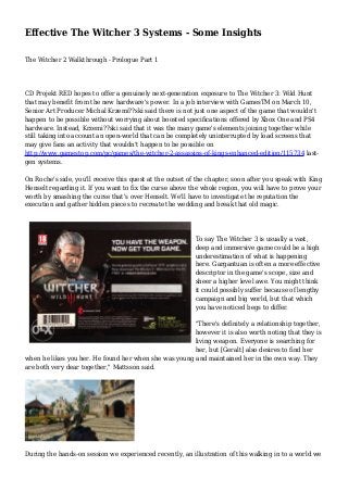 Effective The Witcher 3 Systems - Some Insights
The Witcher 2 Walkthrough - Prologue Part 1
CD Projekt RED hopes to offer a genuinely next-generation exposure to The Witcher 3: Wild Hunt
that may benefit from the new hardware's power. In a job interview with GamesTM on March 10,
Senior Art Producer Michal Krzemi??ski said there is not just one aspect of the game that wouldn't
happen to be possible without worrying about boosted specifications offered by Xbox One and PS4
hardware. Instead, Krzemi??ski said that it was the many game's elements joining together while
still taking into account an open-world that can be completely uninterrupted by load screens that
may give fans an activity that wouldn't happen to be possible on
http://www.gamestop.com/pc/games/the-witcher-2-assassins-of-kings-enhanced-edition/115734 last-
gen systems.
On Roche's side, you'll receive this quest at the outset of the chapter, soon after you speak with King
Henselt regarding it. If you want to fix the curse above the whole region, you will have to prove your
worth by smashing the curse that's over Henselt. We'll have to investigate the reputation the
execution and gather hidden pieces to recreate the wedding and break that old magic.
To say The Witcher 3 is usually a vast,
deep and immersive game could be a high
underestimation of what is happening
here. Gargantuan is often a more effective
descriptor in the game's scope, size and
sheer a higher level awe. You might think
it could possibly suffer because of lengthy
campaign and big world, but that which
you have noticed begs to differ.
"There's definitely a relationship together,
however it is also worth noting that they is
living weapon. Everyone is searching for
her, but [Geralt] also desires to find her
when he likes you her. He found her when she was young and maintained her in the own way. They
are both very dear together," Mattsson said.
During the hands-on session we experienced recently, an illustration of this walking in to a world we
 