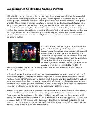 Guidelines On Controlling Gaming Playing
With NBA 2K13 hitting theaters in the next few days, this is a large blow a builder that once ruled
the basketball gambling operation, for EA Sports. Originating from game builder Arts, Authentic
Race 3 gives you some more reasonable sporting encounters than different motoring-based games
available. Attributes that are online permit you to competition ghosts of participants that are other
and your ratings can be uploaded by you straight to contest or a social media system in real time.
Looking at the requirements, this telephone features a processor that is strong, which means you
will find that your activities will enjoy incredibly efficiently. With requirements like this coupled with
the Google Android OS, the outcome is a quite capable cellphone, which handles multi-tasking
effortlessly. The explanation for the Android platform's acceptance is due to the truth that it is an
open-source method.
It includes autofocus and geo tagging, and has the option
getting still photos along with to capture on video. The
famous Android Operating System, coupled with powerful
processor that is 800MHz produce the Samsung i5700
Universe Portal a powerful handset with the outstanding
interface. Android continues to be owning the smartphone
OS battle for a fair bit now, and programmers are
continuously focusing on fresh apps for factors you never
actually believed they 'd be needed by you'd for! A
partnership between Bing Android operating system, and also the Available Handset Coalition
doesn't require any release today.
In this fresh market that is successful there are lots of manufacturers nevertheless the majority of
them are utilizing one Os that will be Android. At present in a recent Survey from the Nationwide
Purchase Record (NPD) Android may be the 2nd OS of choice for your first-quarter of 2010 and iOS
being rated respectively. The most unique characteristic of the Android platform is the undeniable
fact that it was available -procured by meaning anybody can develop it. In the event the adjustments
which they create are good for the plan of the platform they will soon be used.
Android Pills possess a widescreen presenting the customers with answers that are distinct pictures
in order that they may view the films and play with games with their center content. Android
Capsules can also be obtainable in the 10-inch display screen with attentive characteristics which
could give a performance that is superb for the customers in an remarkable approach. It's a fact that
is common that 1024768 decision of the Inexpensive Tablet Laptop is actually a clincher that helps
visitors to choose the super equipment that is efficient. As an open-source platform, you should use
download many applications for your Android device.
 