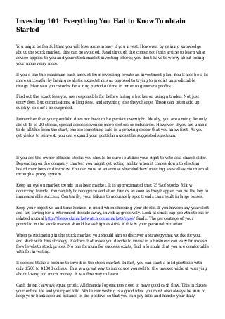 Investing 101: Everything You Had to Know To obtain
Started
You might be fearful that you will lose some money if you invest. However, by gaining knowledge
about the stock market, this can be avoided. Read through the contents of this article to learn what
advice applies to you and your stock market investing efforts; you don't have to worry about losing
your money any more.
If you'd like the maximum cash amount from investing, create an investment plan. You'll also be a lot
more successful by having realistic expectations as opposed to trying to predict unpredictable
things. Maintain your stocks for a long period of time in order to generate profits.
Find out the exact fees you are responsible for before hiring a broker or using a trader. Not just
entry fees, but commissions, selling fees, and anything else they charge. These can often add up
quickly, so don't be surprised.
Remember that your portfolio does not have to be perfect overnight. Ideally, you are aiming for only
about 15 to 20 stocks, spread across seven or more sectors or industries. However, if you are unable
to do all this from the start, choose something safe in a growing sector that you know first. As you
get yields to reinvest, you can expand your portfolio across the suggested spectrum.
If you are the owner of basic stocks you should be sure to utilize your right to vote as a shareholder.
Depending on the company charter, you might get voting ability when it comes down to electing
board members or directors. You can vote at an annual shareholders' meeting, as well as via the mail
through a proxy system.
Keep an eye on market trends in a bear market. It is approximated that 75% of stocks follow
occurring trends. Your ability to recognize and at on trends as soon as they happen can be the key to
immeasurable success. Contrarily, your failure to accurately spot trends can result in large losses.
Keep your objective and time horizon in mind when choosing your stocks. If you have many years left
and are saving for a retirement decade away, invest aggressively. Look at small-cap growth stocks or
related mutual http://thestockmarketwatch.com/markets/nyse/ funds. The percentage of your
portfolio in the stock market should be as high as 80%, if this is your personal situation.
When participating in the stock market, you should aim to discover a strategy that works for you,
and stick with this strategy. Factors that make you decide to invest in a business can vary from cash
flow levels to stock prices. No one formula for success exists, find a formula that you are comfortable
with for investing.
It does not take a fortune to invest in the stock market. In fact, you can start a solid portfolio with
only $500 to $1000 dollars. This is a great way to introduce yourself to the market without worrying
about losing too much money. It is a fine way to learn.
Cash doesn't always equal profit. All financial operations need to have good cash flow. This includes
your entire life and your portfolio. While reinvesting is a good idea, you must also always be sure to
keep your bank account balance in the positive so that you can pay bills and handle your daily
 