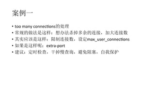 案例一
•  too	
  many	
  connecRons的处理	
  
•  常规的做法是这样：想办法杀掉多余的连接，加大连接数	
  
•  其实应该是这样：限制连接数，设定max_user_connecRons	
  
•  如果是这样呢：extra-­‐port	
  
•  建议：定时检查，干掉慢查询，避免阻塞，自我保护
 