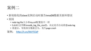 案例二
•  新初始化的slave实例启动时报告InnoDB数据页损坏错误	
  
•  原因	
  
•  redo	
  log	
  ﬁle大小和my.cnf配置值不一样	
  
•  5.6.8后会判断innodb_log_ﬁle_size值，决定是否自动重建redo	
  log	
  
•  重建后，导致部分数据丢失，发生page	
  crash	
  
案例： hAp://t.cn/RAYTCbP
 