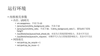 运行环境
•  内核相关参数	
  
•  内存、I/O相关	
  
•  vm.swappiness，不高于5-­‐10	
  
•  /proc/sys/vm/dirty_background_raRo，不高于10	
  
•  /proc/sys/vm/dirty_raRo，不高于30，比dirty_background_raRo大，避免I/O子系统
hang住	
  
•  /sys/block/xxx/queue/read_ahead_kb，对读为主的场景影响较大，其余可不关注	
  
•  /sys/block/xxx/queue/nr_requests，对顺序写入为主的场景影响较大，其余可不关注	
  
•  网络相关	
  
•  net.ipv4.tcp_tw_recycle	
  =	
  1
•  net.ipv4.tcp_tw_reuse	
  =	
  1	
  
 