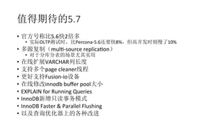 值得期待的5.7
•  官方号称比5.6快2倍多	
  
•  实际OLTP测试时，比Percona-­‐5.6还要快8%，但高并发时则慢了10%	
  
•  多源复制（mulR-­‐source	
  replicaRon）	
  
•  对于分库分表的场景尤其实用	
  
•  在线扩展VARCHAR列长度	
  
•  支持多个page	
  cleaner线程	
  
•  更好支持Fusion-­‐io设备	
  
•  在线修改innodb	
  buﬀer	
  pool大小	
  
•  EXPLAIN	
  for	
  Running	
  Queries	
  
•  InnoDB新增只读事务模式	
  
•  InnoDB	
  Faster	
  &	
  Parallel	
  Flushing	
  
•  以及查询优化器上的各种改进	
  
 