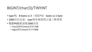BIGINT/char(3)/TINYINT
•  type列：8-­‐bytes	
  vs	
  3（实际*3）-­‐bytes	
  vs	
  1-­‐byte	
  
•  1000万行记录，type列分别采用上述三种类型	
  
•  根据PK随机读取1000万次	
  
•  char(3)相比Rnyint多691MB	
  
•  bigint相比Rnyint多3758MB	
  
 