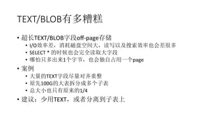 TEXT/BLOB有多糟糕
•  超长TEXT/BLOB字段oﬀ-­‐page存储	
  
•  I/O效率差，消耗磁盘空间大，读写以及搜索效率也会差很多	
  
•  SELECT	
  *	
  的时候也会完全读取大字段	
  
•  哪怕只多出来1个字节，也会独自占用一个page	
  
•  案例	
  
•  大量的TEXT字段尽量对齐重整	
  
•  原先100G的大表拆分成多个子表	
  
•  总大小也只有原来的1/4	
  
•  建议：少用TEXT，或者分离到子表上	
  
 