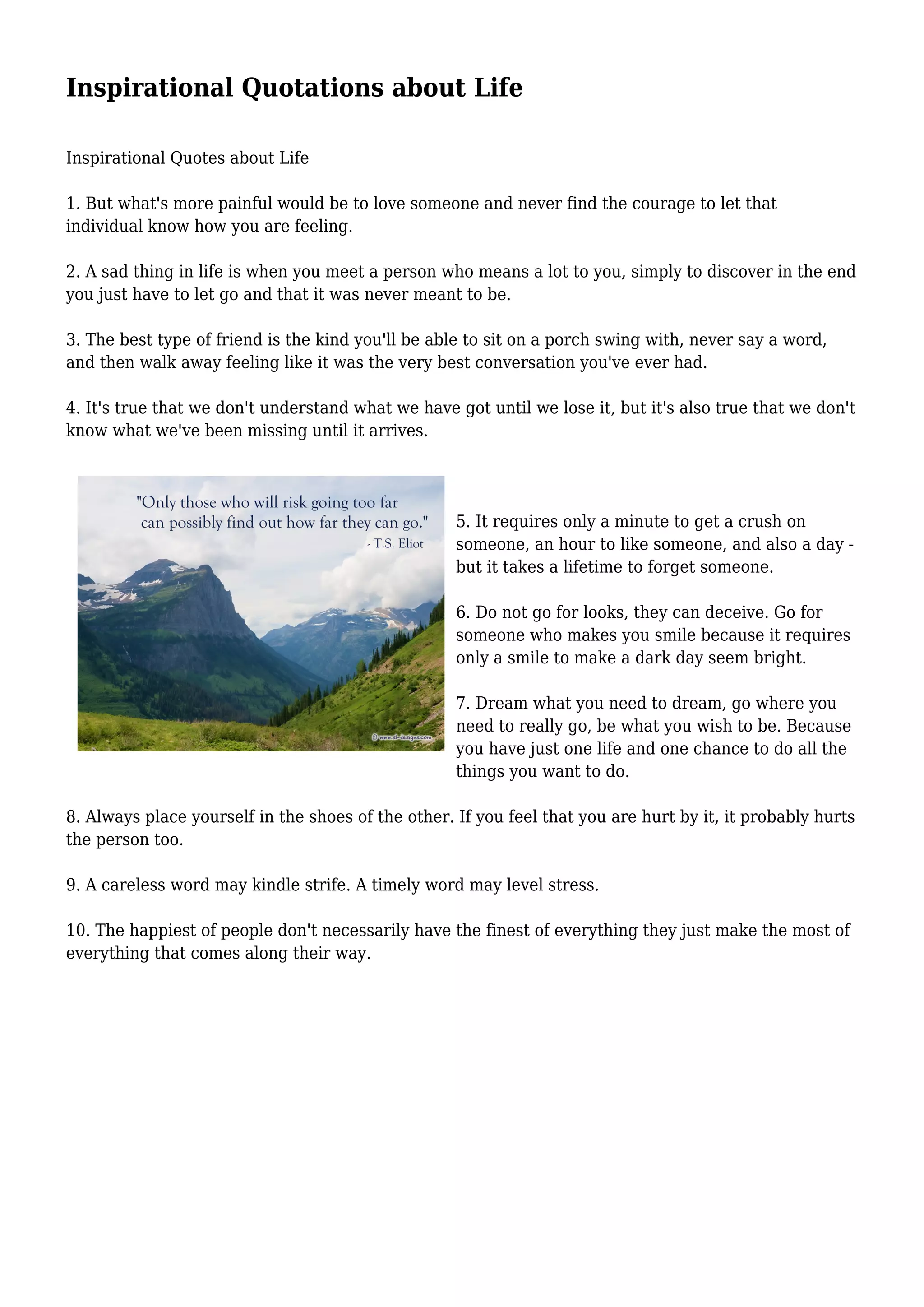 Inspirational Quotations about Life
Inspirational Quotes about Life
1. But what's more painful would be to love someone and never find the courage to let that
individual know how you are feeling.
2. A sad thing in life is when you meet a person who means a lot to you, simply to discover in the end
you just have to let go and that it was never meant to be.
3. The best type of friend is the kind you'll be able to sit on a porch swing with, never say a word,
and then walk away feeling like it was the very best conversation you've ever had.
4. It's true that we don't understand what we have got until we lose it, but it's also true that we don't
know what we've been missing until it arrives.
5. It requires only a minute to get a crush on
someone, an hour to like someone, and also a day -
but it takes a lifetime to forget someone.
6. Do not go for looks, they can deceive. Go for
someone who makes you smile because it requires
only a smile to make a dark day seem bright.
7. Dream what you need to dream, go where you
need to really go, be what you wish to be. Because
you have just one life and one chance to do all the
things you want to do.
8. Always place yourself in the shoes of the other. If you feel that you are hurt by it, it probably hurts
the person too.
9. A careless word may kindle strife. A timely word may level stress.
10. The happiest of people don't necessarily have the finest of everything they just make the most of
everything that comes along their way.
 