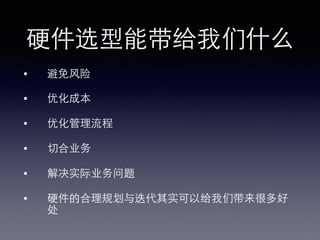 硬件选型能带给我们什么!
•  避免⻛风险!
•  优化成本!
•  优化管理流程!
•  切合业务!
•  解决实际业务问题!
•  硬件的合理规划与迭代其实可以给我们带来很多好
处!
 