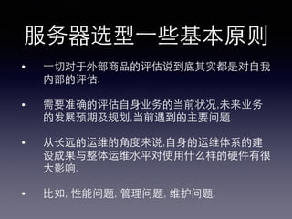 服务器选型⼀一些基本原则!
•  ⼀一切对于外部商品的评估说到底其实都是对⾃自我
内部的评估.!
•  需要准确的评估⾃自⾝身业务的当前状况,未来业务
的发展预期及规划,当前遇到的主要问题.!
•  从⻓长远的运维的⾓角度来说,⾃自⾝身的运维体系的建
设成果与整体运维⽔水平对使⽤用什么样的硬件有很
⼤大影响.!
•  ⽐比如, 性能问题, 管理问题, 维护问题.!
 
