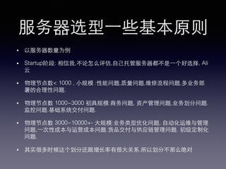 服务器选型⼀一些基本原则!
•  以服务器数量为例!
•  Startup阶段: 相信我,不论怎么评估,⾃自⼰己托管服务器都不是⼀一个好选择, Ali
云!
•  物理节点数< 1000 , ⼩小规模 :性能问题,质量问题,维修流程问题,多业务部
署的合理性问题.!
•  物理节点数 1000~3000 初具规模:商务问题, 资产管理问题,业务划分问题.
监控问题.基础系统交付问题.!
•  物理节点数 3000~10000+- ⼤大规模:业务类型优化问题, ⾃自动化运维与管理
问题,⼀一次性成本与运营成本问题.货品交付与供应链管理问题. 初级定制化
问题.!
•  其实很多时候这个划分还跟增⻓长率有很⼤大关系.所以划分不那么绝对!
 