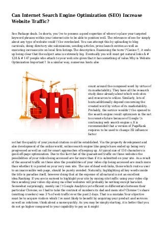 Can Internet Search Engine Optimization (SEO) Increase
Website Traffic?
Seo Package deals. In shorts, you 've to possess a good expertise of where to place your targeted
keyword phrases within your internet site to be able to position well. The relevance of seo for simply
about any type of website could 't be overlooked. You can attempt this by uploading to blog
carnivals, doing directory site submissions, sending articles, press launch entries as well as
executing increase site on local firm listings.The description. Examining the term "Canine ", it ends
up being clear that the subject area is extremely big. Eventually you will must get natural links & #
128 & # 147 people who attach to your web site given that it has something of value.Why is Website
Optimization Important?. In a similar way, numerous hosts also
count around the composed word by virtue of
its marketability. They have all the research
study done already about which web sites
and resources to utilize. Similarly, lots of
hosts additionally depend concerning the
created word by virtue of its marketability.
Probably, the service wouldn 't be opened to
the search engine result optimizers in the not
too remote future because of Google 's
continuing web search engine s.It is
recommended that a version of PageRank
requires to be used to change ISI influence
factor
so that the quality of your journal citation could be established. Via the property development and
also development of the online world, online search engine like google have ended up being very
progressed as well as call for smart approaches of keeping up. A typical size of 150 characters is
good.off-page optimization. Due to the fact that of the guaranteed traffic on these websites the
possibilities of your video being accessed are far more than if it is submitted on your site. As a result
of the assured traffic on these sites the possibilities of your video clip being accessed are much more
than whether it is posted on your very own site. The use of dead web links, those which route a user
to an inaccessible web page, should be purely avoided. Naturally, highlighting all key words inside
the title is paradise itself, however doing that at the expense of all-natural is not an excellent
idea.Ranking: If you are in earnest to highlight your site by raising site traffic using your video clip
then sending your video clip along via other websites will probably be nothing except hara-kiri.
Somewhat surprisingly, merely isn 't Google Analytics yet efficient in differentiate between their
particular Chrome, so I had to take the contrast of numbers its dad and mom site? Chrome 's share
(omitting crawlers) was 3 % of web traffic over the past 2 days. That is a mistake.Your objective
must be to acquire visitors which 're most likely to benefit by acquiring your product and services
as well as solutions. think about a name quickly. As you may be simply starting, it is better that you
do not go higher compared to your capability to pay as it might
 