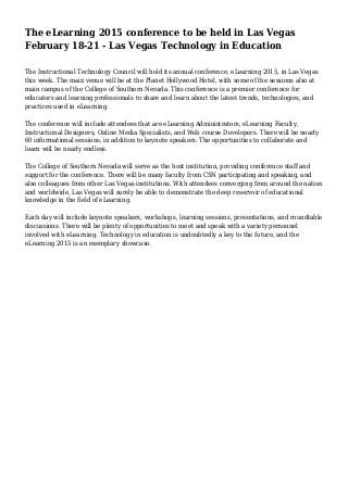 The eLearning 2015 conference to be held in Las Vegas
February 18-21 - Las Vegas Technology in Education
The Instructional Technology Council will hold its annual conference, eLearning 2015, in Las Vegas
this week. The main venue will be at the Planet Hollywood Hotel, with some of the sessions also at
main campus of the College of Southern Nevada. This conference is a premier conference for
educators and learning professionals to share and learn about the latest trends, technologies, and
practices used in eLearning.
The conference will include attendees that are eLearning Administrators, eLearning Faculty,
Instructional Designers, Online Media Specialists, and Web course Developers. There will be nearly
60 informational sessions, in addition to keynote speakers. The opportunities to collaborate and
learn will be nearly endless.
The College of Southern Nevada will serve as the host institution, providing conference staff and
support for the conference. There will be many faculty from CSN participating and speaking, and
also colleagues from other Las Vegas institutions. With attendees converging from around the nation
and worldwide, Las Vegas will surely be able to demonstrate the deep reservoir of educational
knowledge in the field of eLearning.
Each day will include keynote speakers, workshops, learning sessions, presentations, and roundtable
discussions. There will be plenty of opportunities to meet and speak with a variety personnel
involved with eLearning. Technology in education is undoubtedly a key to the future, and the
eLearning 2015 is an exemplary showcase.
 