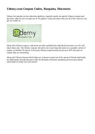 Udemy.com Coupon Codes, Bargains, Discounts
Udemy, the popular on-line education platform, regularly sends out specific Udemy coupons and
discount codes for you to make use of. We gather, track, and share with you all of the codes we can
get our hands on.
Along with Udemy coupons, reductions are often published by individual instructors too. We will
share these also. The Udemy coupons will allow you to get huge discounts on a sizeable variety of
classes, including UX classes. In the past Udemy coupons harbor given up to 99% discount on
classes that are astounding.
Along with Udemy classes which helps you to learn to stand out of the group of friends and family,
we additionally provide discount codes for all kinds of Internet marketing services and related
instruments to assist you earn money!
 