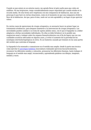 Cuando se que estare en un entorno nuevo, me agrada llevar el pelo suelto para que cubra mi
audifono. No me tergiverses, tengo considerablemente mayor seguridad que cuando estaba en la
escuela media. De esta forma sere respetuosa con mis companeras de habitacion, mas aun me
preocupa lo que hare en ciertas situaciones, como en el momento en que una companera olvide la
llave de la habitacion. Asi que, para el nino, suele ser un rato agradable y un lugar al que apreciar
volver.
En ciertos casos de operaciones de cirugia ortognatica, es necesario hacer en primer lugar un
tratamiento ortodoncico, para despues someterse a la intervencion de cirugia ortognatica. Las
necesidades pueden cambiar si se trata de sujetos adultos ninos, con lo que el logopeda va a deber
adaptarse a dichas necesidades individuales. En ellas se debe fortalecer en lo posible una
respiracion nasal y trabajar sobre los organos fonoarticulatorios con el fin de lograr una voz con
cualidades acusticas adecuadas en algunos casos, y/ evitar el aumento de la gravedad de las
nosologias otorrinolaringologicas en otros. Es un trastorno causado por lesiones en las unas partes
del cerebro que controlan el lenguaje.
La logopeda le ha ensenado a comunicarse en el sentido mas amplio: desde la parte mas tecnica
como ejercitar la psicologos badalona musculatura realizando ejercicios bucoarticulatorios,
reconocer los diferentes sonidos y colocarlos, pronunciar los diferentes fonemas, hasta trabajar el
lenguaje en el sentido mas ampli, reconociendo y aprendiendo palabras con dibujos, imagenes,
sonidos y voces.
 