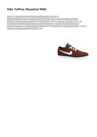 Nike TaiWan ZhuanGui 9666
驗證確保 每個 鞋 穿上對稱。如果一隻鞋子穿下來外，一個在的範圍內，肢體長度尺寸偏差往往是 事業。如果都是 穿上
上中心或內部，那麼沒準你會是overpronating。你的醫生醫師或治療師將學習 英尺和判斷 萬一你 overpronating。來自波特蘭州立大學學院
學者學生名為卡羅琳·戴維森的旋風商標由圖形設計創造。她得到了 $ 35她的創作。增加耐克型號 #22312;此面發揮的東西 。耐克特徵的製作 民族 這是 內 種植
節，有很便宜的，獨裁政府和缺乏人權吸引力結界和工會運動運動。在這樣做已經取得了較大的高美分toits 員工對成本更好利潤率。因此，耐克的成功故事不是 基礎
標題和advertisingalone 還 掛鉤到它是的折磨眼淚員工和childlabor。1977年，前航天工程師弗蘭克·魯迪合作與耐克創建主要空氣鞋底型號 - 耐用 行李 滿
燃料是壓縮之下 衝擊，然後竄出再次。該因此是耐克Air緩震，擊中店 1979
 