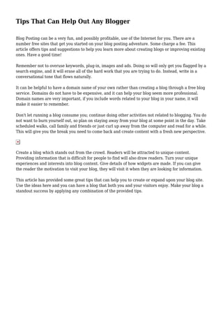 Tips That Can Help Out Any Blogger
Blog Posting can be a very fun, and possibly profitable, use of the Internet for you. There are a
number free sites that get you started on your blog posting adventure. Some charge a fee. This
article offers tips and suggestions to help you learn more about creating blogs or improving existing
ones. Have a good time!
Remember not to overuse keywords, plug-in, images and ads. Doing so will only get you flagged by a
search engine, and it will erase all of the hard work that you are trying to do. Instead, write in a
conversational tone that flows naturally.
It can be helpful to have a domain name of your own rather than creating a blog through a free blog
service. Domains do not have to be expensive, and it can help your blog seem more professional.
Domain names are very important, if you include words related to your blog in your name, it will
make it easier to remember.
Don't let running a blog consume you; continue doing other activities not related to blogging. You do
not want to burn yourself out, so plan on staying away from your blog at some point in the day. Take
scheduled walks, call family and friends or just curl up away from the computer and read for a while.
This will give you the break you need to come back and create content with a fresh new perspective.
Create a blog which stands out from the crowd. Readers will be attracted to unique content.
Providing information that is difficult for people to find will also draw readers. Turn your unique
experiences and interests into blog content. Give details of how widgets are made. If you can give
the reader the motivation to visit your blog, they will visit it when they are looking for information.
This article has provided some great tips that can help you to create or expand upon your blog site.
Use the ideas here and you can have a blog that both you and your visitors enjoy. Make your blog a
standout success by applying any combination of the provided tips.
 