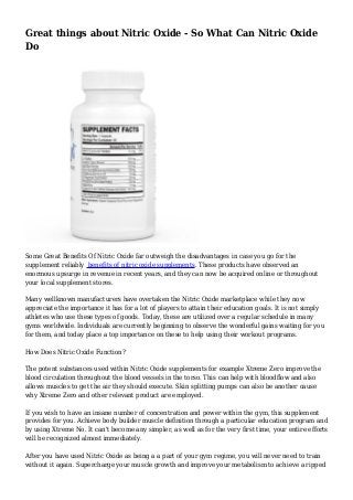 Great things about Nitric Oxide - So What Can Nitric Oxide
Do
Some Great Benefits Of Nitric Oxide far outweigh the disadvantages in case you go for the
supplement reliably benefits of nitric oxide supplements. These products have observed an
enormous upsurge in revenue in recent years, and they can now be acquired online or throughout
your local supplement stores.
Many wellknown manufacturers have overtaken the Nitric Oxide marketplace while they now
appreciate the importance it has for a lot of players to attain their education goals. It is not simply
athletes who use these types of goods. Today, these are utilized over a regular schedule in many
gyms worldwide. Individuals are currently beginning to observe the wonderful gains waiting for you
for them, and today place a top importance on these to help using their workout programs.
How Does Nitric Oxide Function?
The potent substances used within Nitric Oxide supplements for example Xtreme Zero improve the
blood circulation throughout the blood vessels in the torso. This can help with bloodflow and also
allows muscles to get the air they should execute. Skin splitting pumps can also be another cause
why Xtreme Zero and other relevant product are employed.
If you wish to have an insane number of concentration and power within the gym, this supplement
provides for you. Achieve body builder muscle definition through a particular education program and
by using Xtreme No. It can't become any simpler, as well as for the very first time, your entire efforts
will be recognized almost immediately.
After you have used Nitric Oxide as being a a part of your gym regime, you will never need to train
without it again. Supercharge your muscle growth and improve your metabolism to achieve a ripped
 
