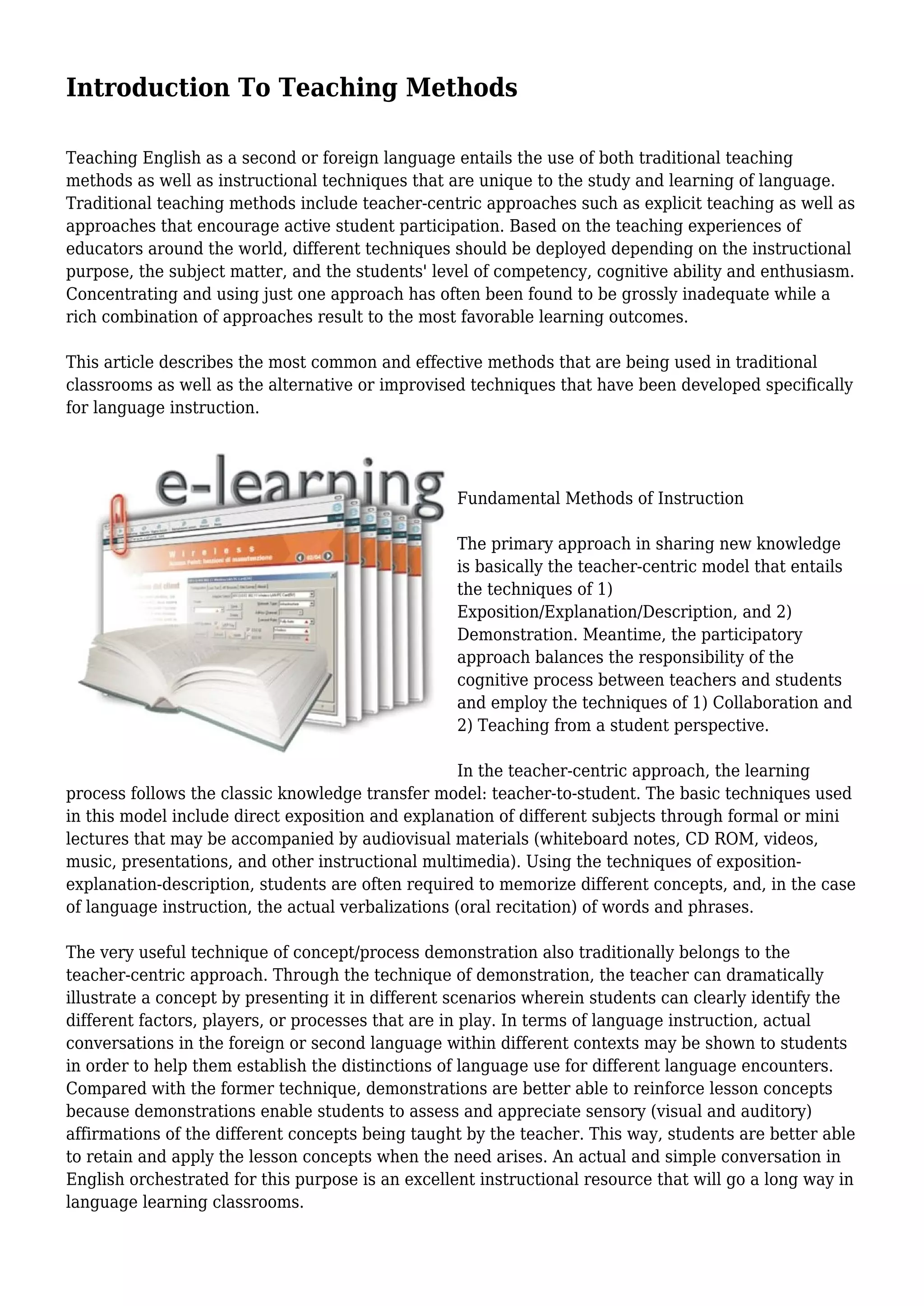 Introduction To Teaching Methods
Teaching English as a second or foreign language entails the use of both traditional teaching
methods as well as instructional techniques that are unique to the study and learning of language.
Traditional teaching methods include teacher-centric approaches such as explicit teaching as well as
approaches that encourage active student participation. Based on the teaching experiences of
educators around the world, different techniques should be deployed depending on the instructional
purpose, the subject matter, and the students' level of competency, cognitive ability and enthusiasm.
Concentrating and using just one approach has often been found to be grossly inadequate while a
rich combination of approaches result to the most favorable learning outcomes.
This article describes the most common and effective methods that are being used in traditional
classrooms as well as the alternative or improvised techniques that have been developed specifically
for language instruction.
Fundamental Methods of Instruction
The primary approach in sharing new knowledge
is basically the teacher-centric model that entails
the techniques of 1)
Exposition/Explanation/Description, and 2)
Demonstration. Meantime, the participatory
approach balances the responsibility of the
cognitive process between teachers and students
and employ the techniques of 1) Collaboration and
2) Teaching from a student perspective.
In the teacher-centric approach, the learning
process follows the classic knowledge transfer model: teacher-to-student. The basic techniques used
in this model include direct exposition and explanation of different subjects through formal or mini
lectures that may be accompanied by audiovisual materials (whiteboard notes, CD ROM, videos,
music, presentations, and other instructional multimedia). Using the techniques of exposition-
explanation-description, students are often required to memorize different concepts, and, in the case
of language instruction, the actual verbalizations (oral recitation) of words and phrases.
The very useful technique of concept/process demonstration also traditionally belongs to the
teacher-centric approach. Through the technique of demonstration, the teacher can dramatically
illustrate a concept by presenting it in different scenarios wherein students can clearly identify the
different factors, players, or processes that are in play. In terms of language instruction, actual
conversations in the foreign or second language within different contexts may be shown to students
in order to help them establish the distinctions of language use for different language encounters.
Compared with the former technique, demonstrations are better able to reinforce lesson concepts
because demonstrations enable students to assess and appreciate sensory (visual and auditory)
affirmations of the different concepts being taught by the teacher. This way, students are better able
to retain and apply the lesson concepts when the need arises. An actual and simple conversation in
English orchestrated for this purpose is an excellent instructional resource that will go a long way in
language learning classrooms.