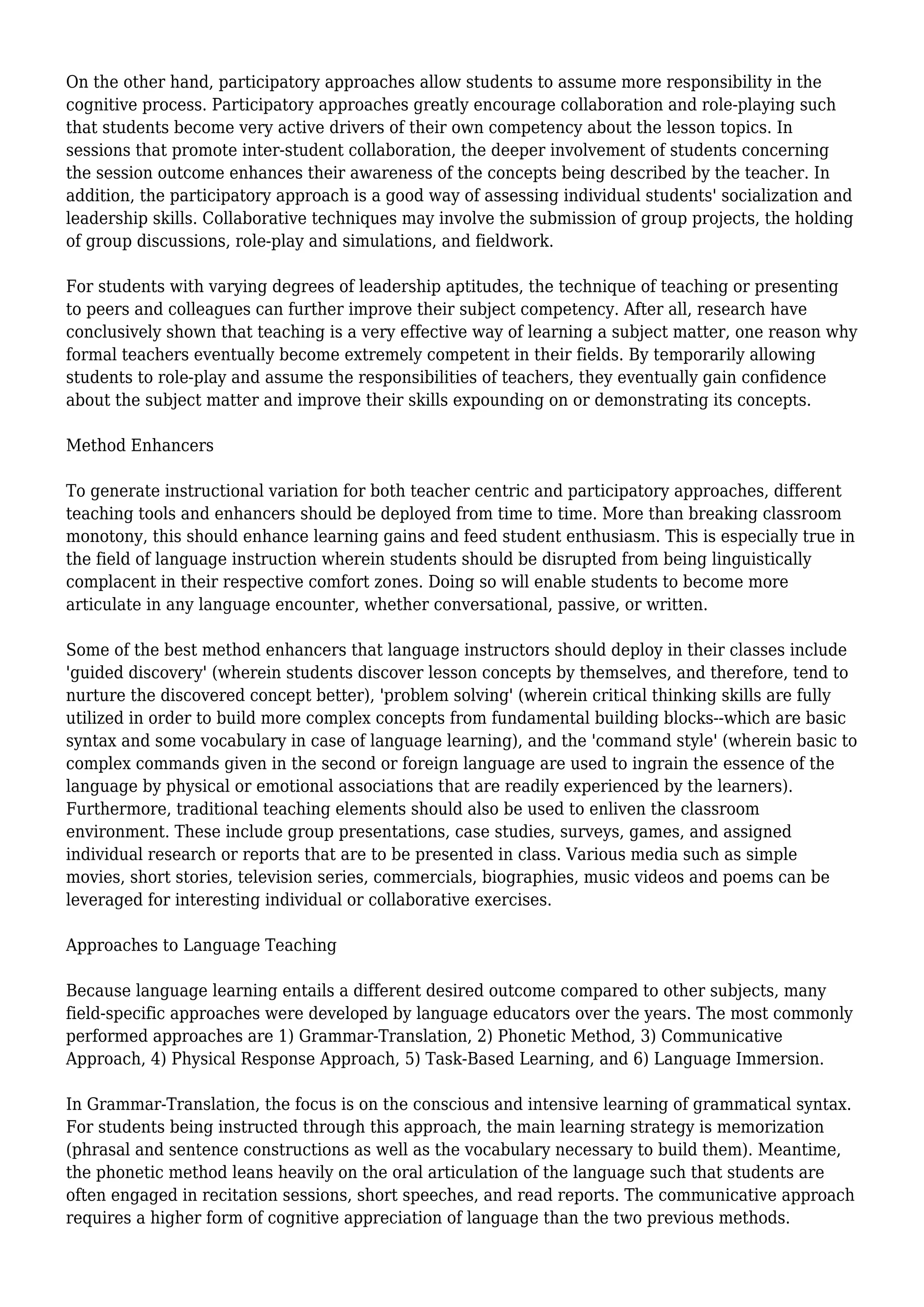 On the other hand, participatory approaches allow students to assume more responsibility in the
cognitive process. Participatory approaches greatly encourage collaboration and role-playing such
that students become very active drivers of their own competency about the lesson topics. In
sessions that promote inter-student collaboration, the deeper involvement of students concerning
the session outcome enhances their awareness of the concepts being described by the teacher. In
addition, the participatory approach is a good way of assessing individual students' socialization and
leadership skills. Collaborative techniques may involve the submission of group projects, the holding
of group discussions, role-play and simulations, and fieldwork.
For students with varying degrees of leadership aptitudes, the technique of teaching or presenting
to peers and colleagues can further improve their subject competency. After all, research have
conclusively shown that teaching is a very effective way of learning a subject matter, one reason why
formal teachers eventually become extremely competent in their fields. By temporarily allowing
students to role-play and assume the responsibilities of teachers, they eventually gain confidence
about the subject matter and improve their skills expounding on or demonstrating its concepts.
Method Enhancers
To generate instructional variation for both teacher centric and participatory approaches, different
teaching tools and enhancers should be deployed from time to time. More than breaking classroom
monotony, this should enhance learning gains and feed student enthusiasm. This is especially true in
the field of language instruction wherein students should be disrupted from being linguistically
complacent in their respective comfort zones. Doing so will enable students to become more
articulate in any language encounter, whether conversational, passive, or written.
Some of the best method enhancers that language instructors should deploy in their classes include
'guided discovery' (wherein students discover lesson concepts by themselves, and therefore, tend to
nurture the discovered concept better), 'problem solving' (wherein critical thinking skills are fully
utilized in order to build more complex concepts from fundamental building blocks--which are basic
syntax and some vocabulary in case of language learning), and the 'command style' (wherein basic to
complex commands given in the second or foreign language are used to ingrain the essence of the
language by physical or emotional associations that are readily experienced by the learners).
Furthermore, traditional teaching elements should also be used to enliven the classroom
environment. These include group presentations, case studies, surveys, games, and assigned
individual research or reports that are to be presented in class. Various media such as simple
movies, short stories, television series, commercials, biographies, music videos and poems can be
leveraged for interesting individual or collaborative exercises.
Approaches to Language Teaching
Because language learning entails a different desired outcome compared to other subjects, many
field-specific approaches were developed by language educators over the years. The most commonly
performed approaches are 1) Grammar-Translation, 2) Phonetic Method, 3) Communicative
Approach, 4) Physical Response Approach, 5) Task-Based Learning, and 6) Language Immersion.
In Grammar-Translation, the focus is on the conscious and intensive learning of grammatical syntax.
For students being instructed through this approach, the main learning strategy is memorization
(phrasal and sentence constructions as well as the vocabulary necessary to build them). Meantime,
the phonetic method leans heavily on the oral articulation of the language such that students are
often engaged in recitation sessions, short speeches, and read reports. The communicative approach
requires a higher form of cognitive appreciation of language than the two previous methods.