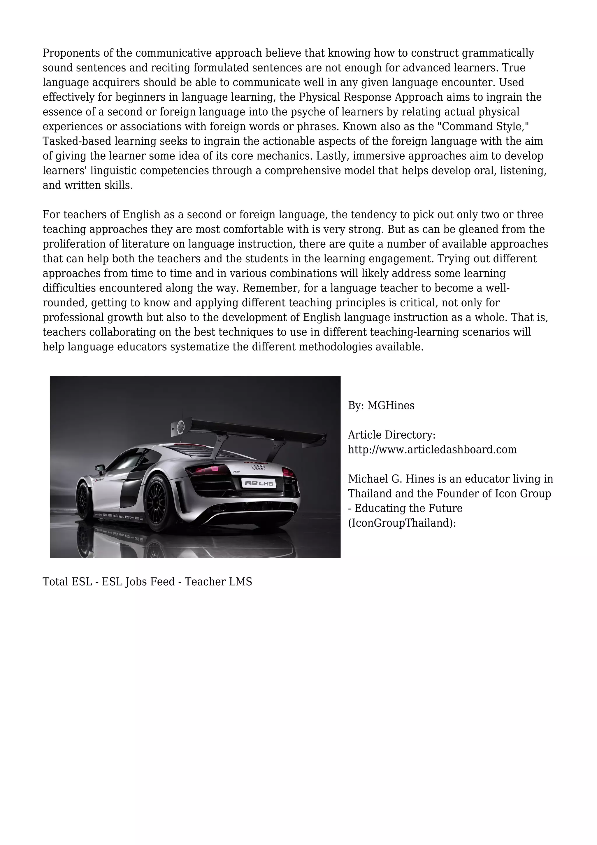 Proponents of the communicative approach believe that knowing how to construct grammatically
sound sentences and reciting formulated sentences are not enough for advanced learners. True
language acquirers should be able to communicate well in any given language encounter. Used
effectively for beginners in language learning, the Physical Response Approach aims to ingrain the
essence of a second or foreign language into the psyche of learners by relating actual physical
experiences or associations with foreign words or phrases. Known also as the "Command Style,"
Tasked-based learning seeks to ingrain the actionable aspects of the foreign language with the aim
of giving the learner some idea of its core mechanics. Lastly, immersive approaches aim to develop
learners' linguistic competencies through a comprehensive model that helps develop oral, listening,
and written skills.
For teachers of English as a second or foreign language, the tendency to pick out only two or three
teaching approaches they are most comfortable with is very strong. But as can be gleaned from the
proliferation of literature on language instruction, there are quite a number of available approaches
that can help both the teachers and the students in the learning engagement. Trying out different
approaches from time to time and in various combinations will likely address some learning
difficulties encountered along the way. Remember, for a language teacher to become a well-
rounded, getting to know and applying different teaching principles is critical, not only for
professional growth but also to the development of English language instruction as a whole. That is,
teachers collaborating on the best techniques to use in different teaching-learning scenarios will
help language educators systematize the different methodologies available.
By: MGHines
Article Directory:
http://www.articledashboard.com
Michael G. Hines is an educator living in
Thailand and the Founder of Icon Group
- Educating the Future
(IconGroupThailand):
Total ESL - ESL Jobs Feed - Teacher LMS