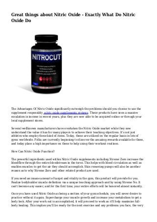 Great things about Nitric Oxide - Exactly What Do Nitric
Oxide Do
The Advantages Of Nitric Oxide significantly outweigh the problems should you choose to use the
supplement responsibly nitric oxide supplements reviews. These products have seen a massive
escalation in income in recent years, plus they are now able to be acquired online or through your
local supplement stores.
Several wellknown manufacturers have overtaken the Nitric Oxide market while they now
understand the value it has for many players to achieve their teaching objectives. It's not just
athletes who employ these kind of items. Today, these are utilized on the regular basis in lots of
gyms worldwide. Folks are currently beginning to discover the amazing rewards available for them,
and today place a high importance on these to help using their workout routines.
How Can Nitric Oxide Function?
The powerful ingredients used within Nitric Oxide supplements including Xtreme Zero increase the
bloodflow through the entire bloodstream in the torso. This helps with blood circulation as well as
enables muscles to get the air they should accomplish. Skin removing pumps will also be another
reason as to why Xtreme Zero and other related product are used.
If you need an insane amount of target and vitality in the gym, this product will provide for you.
Realize bodybuilder muscle definition via a unique teaching approach and by using Xtreme No. It
can't become any easier, and for the first time, your entire efforts will be honored almost instantly.
Once you have used Nitric Oxide as being a section of your gym schedule, you will never desire to
practice without it again. Supercharge your muscle growth and increase your metabolism to get a
body look. After your work out is accomplished, it will proceed to work as it'll help maximise full-
body healing. This implies you'll be ready for the next exercise and any problems you face, the very
 
