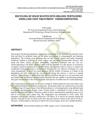 NOVATEUR PUBLICATIONS
INTERNATIONAL JOURNAL OF INNOVATIONS IN ENGINEERING RESEARCH AND TECHNOLOGY [IJIERT]
ISSN: 2394-3696
VOLUME 2, ISSUE 6, JUNE-2015
1 | P a g e
RECYCLING OF SOLID WASTES INTO ORGANIC FERTILIZERS
USING LOW COST TREATMENT: VERMICOMPOSTING
P.B.Londhe,
M. Tech. Environmental Science And Technology,
Department Of Technology, Shivaji University, Kolhapur, India
S.M.Bhosale
(Assistant Professor Department Of Technology,
Shivaji University, Kolhapur, India)2
ABSTRACT
Increasing in the human population, urbanization and change in life style has increased the waste
load and there by pollution loads on the urban environment to unmanageable and alarming
proportions. The existing waste dumping sites are full beyond capacity and under unsanitary
conditions leading to pollution of water sources and spreading communicable diseases, foul
smell and odors, release of toxic metabolites, unaesthetic ambiance and eye sore etc.
Vermcomposting is the better option to tackle with this problem. It is the process of conversion
of organic wastes by earthworm to valuable humus like material which is used as a natural soil
conditioner.Vermicompositing is environment friendly and cost effective technique for solid
waste management. It serves two main purposes for the welfare of humans as it helps in the
degradation of solid waste and the cast produced during this process is used as a natural
fertilizer. This technique is much better than chemical fertilizer because it is not associated with
any kind of risk. Earthworms are potentially important that are capable of transforming garbage
into gold. Eisenia fetida is the most commonly used species of earthworms for vermicomposting.
The vermicomposting was done for 45 days in which E. fetida earthworm were used. There were
four substrate prepared of different composition. The present study was carried out for recycling
of different type of organic waste. Four different phases is to be preparing by using different type
of partially decomposable organic waste. Eisenia fetida is introduced in each of these four
partially decomposable phases. Moisture content in bed is maintained by spreading water over it
and to cover with moist gunny bag. The temperature was monitored at every week. The
parameter such as pH, electrical conductivity, C/N Ratio, N, P and K are measure during the
specifics interval of time in which result show that the nutrient content at the end of 45 day is
increases. Vermicompost is the process which will convert organic waste into valuable fertilizer.
KEYWORDS: Eisenia fetida, Earthworm, NPK, organic waste, Vermicomposting.
 