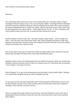 with a knife for not sharing his potato salad.
Read more.
This camouflage might work well in nature, but it really stands out in the police station. Oregon
investigators believe Gregory Liascos, 36, was wearing this "ghillie" camouflage when he attempted
to break into the Rice Northwest Museum of Rocks and Minerals last week. After setting off alarms,
the suspect allegedly fled into a wooded area nearby. Officers only found Liascos when a police dog
bit what appeared to be a patch of grass -- which yelped in pain. On Oct. 12, 2011, authorities said
Liascos failed to show up for his trial. A warrant has been issued for his arrest.
Sheriff's deputies in Pinal County, Ariz., say Albert Tejeda's unique tattoos -- and his lengthy rap
sheet -- leave him with a face they'll never forget. After Tejeda allegedly fled during a traffic stop,
deputies claim they knew exactly who they were looking for and later found the 31-year-old walking
around Casa Grande with a samurai sword.
Even if Juan Aguirre got away, he would have ended up empty handed. Police said the 21-year-old
Kansan stole six empty DVD boxes from a local adult entertainment shop.
Josephine Smith is seen in this booking photo from the Pinellas County Jail. Smith was arrested after
allegedly attacking and biting a piece of skin off a homeless man in St. Petersburg after proclaiming
"I am a vampire, I am going to eat you".
Edwin Tobergta, 32, is seen in this booking photo from the Butler County Sheriff's Office. Tobergta
was arrested after allegedly having sex with an inflatable pool raft.
It's not easy to be the most most memorable visitor when thousands of NASCAR fans come to town,
but West Virginia's Joshua Greene made a pretty good run for that honor when police caught the
streaking 27-year-old with a raccoon in his car.
We're not saying there's guilt written all over his face, but Ismael Ambrosio is seen in this Aug. 9
booking photo from the Pinellas County (Fla.) Jail with a facial tattoo that could not have pleased
police officers.
 