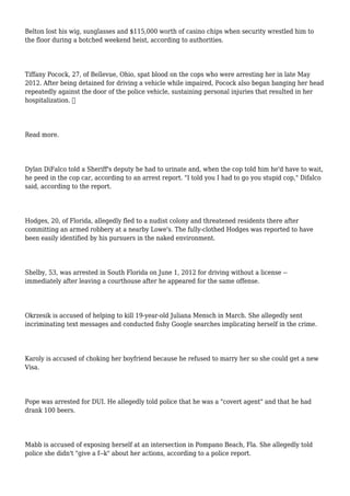 Belton lost his wig, sunglasses and $115,000 worth of casino chips when security wrestled him to
the floor during a botched weekend heist, according to authorities.
Tiffany Pocock, 27, of Bellevue, Ohio, spat blood on the cops who were arresting her in late May
2012. After being detained for driving a vehicle while impaired, Pocock also began banging her head
repeatedly against the door of the police vehicle, sustaining personal injuries that resulted in her
hospitalization. 
Read more.
Dylan DiFalco told a Sheriff's deputy he had to urinate and, when the cop told him he'd have to wait,
he peed in the cop car, according to an arrest report. "I told you I had to go you stupid cop," Difalco
said, according to the report.
Hodges, 20, of Florida, allegedly fled to a nudist colony and threatened residents there after
committing an armed robbery at a nearby Lowe's. The fully-clothed Hodges was reported to have
been easily identified by his pursuers in the naked environment.
Shelby, 53, was arrested in South Florida on June 1, 2012 for driving without a license --
immediately after leaving a courthouse after he appeared for the same offense.
Okrzesik is accused of helping to kill 19-year-old Juliana Mensch in March. She allegedly sent
incriminating text messages and conducted fishy Google searches implicating herself in the crime.
Karoly is accused of choking her boyfriend because he refused to marry her so she could get a new
Visa.
Pope was arrested for DUI. He allegedly told police that he was a "covert agent" and that he had
drank 100 beers.
Mabb is accused of exposing herself at an intersection in Pompano Beach, Fla. She allegedly told
police she didn't "give a f--k" about her actions, according to a police report.
 