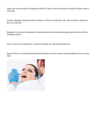 Lages was arrested when he allegedly called 911 after he was not allowed to bring his kitten inside a
strip club.
Seehaus allegedly told police that he robbed a 7-Eleven in Palm Bay, Fla. after his fiance refused to
have sex with him.
Slaughter is accused of admitting to child molestation and bestiality during a job interview with the
US Border Patrol.
Paez is accused of urinating on a woman's leg after she rejected his advances.
Dajaun Porter is accused of breaking into the homes of male victims and giving them oral sex as they
slept.
 