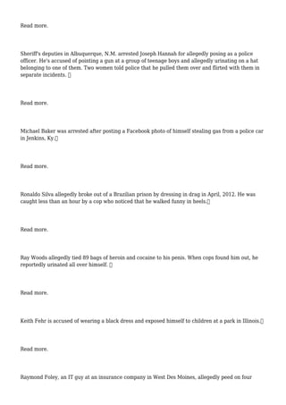 Read more.
Sheriff's deputies in Albuquerque, N.M. arrested Joseph Hannah for allegedly posing as a police
officer. He's accused of pointing a gun at a group of teenage boys and allegedly urinating on a hat
belonging to one of them. Two women told police that he pulled them over and flirted with them in
separate incidents. 
Read more.
Michael Baker was arrested after posting a Facebook photo of himself stealing gas from a police car
in Jenkins, Ky.
Read more.
Ronaldo Silva allegedly broke out of a Brazilian prison by dressing in drag in April, 2012. He was
caught less than an hour by a cop who noticed that he walked funny in heels.
Read more.
Ray Woods allegedly tied 89 bags of heroin and cocaine to his penis. When cops found him out, he
reportedly urinated all over himself. 
Read more.
Keith Fehr is accused of wearing a black dress and exposed himself to children at a park in Illinois.
Read more.
Raymond Foley, an IT guy at an insurance company in West Des Moines, allegedly peed on four
 