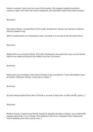 female co-workers' chairs over the course of five months. The company installed surveillance
cameras in April, 2012 when the women complained, and reportedly caught Foley yellow handed.
Read more.
Jesse James Thomas, arrested March 28 for public drunkenness, Thomas was wearing a sombrero
when he jumped on an
officer's parked patrol car screaming his name, according to an account in the Sacramento Bee.
Read more.
William Bliss was arrested in March, 2012 after claiming four men made him carry a nuclear bomb --
while he was naked and drunk in the middle of an Iowa City street.
Read more.
Salem police say surveillance video shows Christina Lopez watched her 17-year-old daughter dance
at Presley's Playhouse Cabaret, a strip club in Oregon. 
Read more.
Accused teenage Bookie Briana Rios of Florida is accused of taking bets on NBA and NFL games. 
Read more.
Matthew Ibarria, a fugitive from Florida wanted for allegedly attacking a relative, was arrested after
jumping naked from a car in Georgia. This dashboard video from a Kingsland Police Department
vehicle allegedly shows him running away. 
 