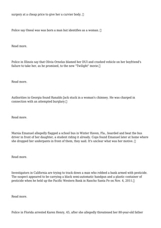 surgery at a cheap price to give her a curvier body. 
Police say Oneal was was born a man but identifies as a woman. 
Read more.
Police in Illinois say that Olivia Ornelas blamed her DUI and crashed vehicle on her boyfriend's
failure to take her, as he promised, to the new "Twilight" movie.
Read more.
Authorities in Georgia found Ranaldo Jack stuck in a woman's chimney. He was charged in
connection with an attempted burglary.
Read more.
Marsia Emanuel allegedly flagged a school bus in Winter Haven, Fla., boarded and beat the bus
driver in front of her daughter, a student riding it already. Cops found Emanuel later at home where
she dropped her underpants in front of them, they said. It's unclear what was her motive. 
Read more.
Investigators in California are trying to track down a man who robbed a bank armed with pesticide.
The suspect appeared to be carrying a black semi-automatic handgun and a plastic container of
pesticide when he held up the Pacific Western Bank in Rancho Santa Fe on Nov. 4, 2011.
Read more.
Police in Florida arrested Karen Henry, 45, after she allegedly threatened her 80-year-old father
 