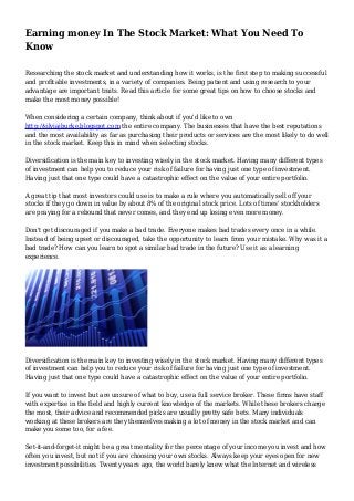 Earning money In The Stock Market: What You Need To
Know
Researching the stock market and understanding how it works, is the first step to making successful
and profitable investments, in a variety of companies. Being patient and using research to your
advantage are important traits. Read this article for some great tips on how to choose stocks and
make the most money possible!
When considering a certain company, think about if you'd like to own
http://silviajburke.blogspot.com the entire company. The businesses that have the best reputations
and the most availability as far as purchasing their products or services are the most likely to do well
in the stock market. Keep this in mind when selecting stocks.
Diversification is the main key to investing wisely in the stock market. Having many different types
of investment can help you to reduce your risk of failure for having just one type of investment.
Having just that one type could have a catastrophic effect on the value of your entire portfolio.
A great tip that most investors could use is to make a rule where you automatically sell off your
stocks if they go down in value by about 8% of the original stock price. Lots of times' stockholders
are praying for a rebound that never comes, and they end up losing even more money.
Don't get discouraged if you make a bad trade. Everyone makes bad trades every once in a while.
Instead of being upset or discouraged, take the opportunity to learn from your mistake. Why was it a
bad trade? How can you learn to spot a similar bad trade in the future? Use it as a learning
experience.
Diversification is the main key to investing wisely in the stock market. Having many different types
of investment can help you to reduce your risk of failure for having just one type of investment.
Having just that one type could have a catastrophic effect on the value of your entire portfolio.
If you want to invest but are unsure of what to buy, use a full service broker. These firms have staff
with expertise in the field and highly current knowledge of the markets. While these brokers charge
the most, their advice and recommended picks are usually pretty safe bets. Many individuals
working at these brokers are they themselves making a lot of money in the stock market and can
make you some too, for a fee.
Set-it-and-forget-it might be a great mentality for the percentage of your income you invest and how
often you invest, but not if you are choosing your own stocks. Always keep your eyes open for new
investment possibilities. Twenty years ago, the world barely knew what the Internet and wireless
 