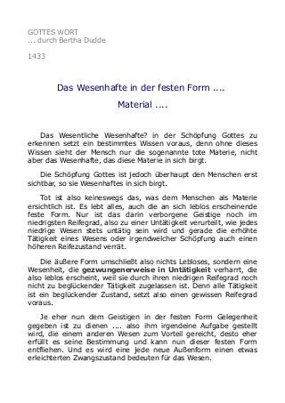 GOTTES WORT
... durch Bertha Dudde
1433
Das Wesenhafte in der festen Form ....
Material ....
Das Wesentliche Wesenhafte? in der Schöpfung Gottes zu
erkennen setzt ein bestimmtes Wissen voraus, denn ohne dieses
Wissen sieht der Mensch nur die sogenannte tote Materie, nicht
aber das Wesenhafte, das diese Materie in sich birgt.
Die Schöpfung Gottes ist jedoch überhaupt den Menschen erst
sichtbar, so sie Wesenhaftes in sich birgt.
Tot ist also keineswegs das, was dem Menschen als Materie
ersichtlich ist. Es lebt alles, auch die an sich leblos erscheinende
feste Form. Nur ist das darin verborgene Geistige noch im
niedrigsten Reifegrad, also zu einer Untätigkeit verurteilt, wie jedes
niedrige Wesen stets untätig sein wird und gerade die erhöhte
Tätigkeit eines Wesens oder irgendwelcher Schöpfung auch einen
höheren Reifezustand verrät.
Die äußere Form umschließt also nichts Lebloses, sondern eine
Wesenheit, die gezwungenerweise in Untätigkeit verharrt, die
also leblos erscheint, weil sie durch ihren niedrigen Reifegrad noch
nicht zu beglückender Tätigkeit zugelassen ist. Denn alle Tätigkeit
ist ein beglückender Zustand, setzt also einen gewissen Reifegrad
voraus.
Je eher nun dem Geistigen in der festen Form Gelegenheit
gegeben ist zu dienen .... also ihm irgendeine Aufgabe gestellt
wird, die einem anderen Wesen zum Vorteil gereicht, desto eher
erfüllt es seine Bestimmung und kann nun dieser festen Form
entfliehen. Und es wird eine jede neue Außenform einen etwas
erleichterten Zwangszustand bedeuten für das Wesen.
 