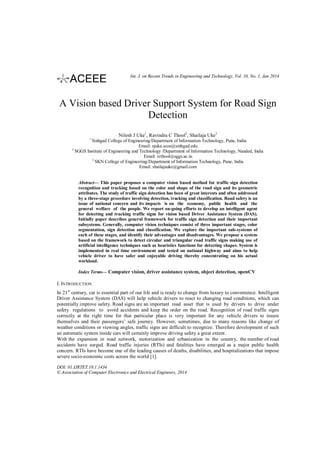 Int. J. on Recent Trends in Engineering and Technology, Vol. 10, No. 1, Jan 2014

A Vision based Driver Support System for Road Sign
Detection
Nilesh J Uke1, Ravindra C Thool2, Shailaja Uke3
1

2

Sinhgad College of Engineering/Department of Information Technology, Pune, India
Email: njuke.scoe@sinhgad.edu
SGGS Institute of Engineering and Technology /Department of Information Technology, Nanded, India
Email: rcthool@sggs.ac.in
3
SKN College of Engineering/Department of Information Technology, Pune, India
Email: shailajauke@gmail.com

Abstract— This paper proposes a computer vision based method for traffic sign detection
recognition and tracking based on the color and shape of the road sign and its geometric
attributes. The study of traffic sign detection has been of great interests and often addressed
by a three-stage procedure involving detection, tracking and classification. Road safety is an
issue of national concern and its impacts is on the economy, public health and the
general welfare of the people. We report on-going efforts to develop an intelligent agent
for detecting and tracking traffic signs for vision based Driver Assistance System (DAS).
Initially paper describes general framework for traffic sign detection and their important
subsystems. Generally, computer vision techniques consist of three important stages, color
segmentation, sign detection and classification. We explore the important sub-systems of
each of these stages, and identify their advantages and disadvantages. We propose a system
based on the framework to detect circular and triangular road traffic signs making use of
artificial intelligence techniques such as heuristics functions for detecting shapes. System is
implemented in real time environment and tested on national highway and aims to help
vehicle driver to have safer and enjoyable driving thereby concentrating on his actual
workload.
Index Terms— Computer vision, driver assistance system, object detection, openCV

I. INTRODUCTION
In 21st century, car is essential part of our life and is ready to change from luxury to convenience. Intelligent
Driver Assistance System (DAS) will help vehicle drivers to react to changing road conditions, which can
potentially improve safety. Road signs are an important road asset that is used by drivers to drive under
safety regulations to avoid accidents and keep the order on the road. Recognition of road traffic signs
correctly at the right time for that particular place is very important for any vehicle drivers to insure
themselves and their passengers’ safe journey. However, sometimes, due to many reasons like change of
weather conditions or viewing angles, traffic signs are difficult to recognize. Therefore development of such
an automatic system inside cars will certainly improve driving safety a great extent.
With the expansion in road network, motorization and urbanization in the country, the number of road
accidents have surged. Road traffic injuries (RTIs) and fatalities have emerged as a major public health
concern. RTIs have become one of the leading causes of deaths, disabilities, and hospitalizations that impose
severe socio-economic costs across the world [1].
DOI: 01.IJRTET.10.1.1434
© Association of Computer Electronics and Electrical Engineers, 2014

 