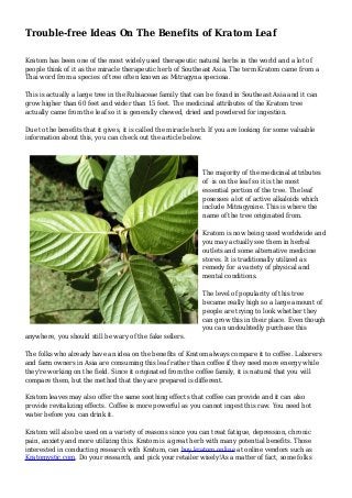Trouble-free Ideas On The Benefits of Kratom Leaf
Kratom has been one of the most widely used therapeutic natural herbs in the world and a lot of
people think of it as the miracle therapeutic herb of Southeast Asia. The term Kratom came from a
Thai word from a species of tree often known as Mitragyna speciosa.
This is actually a large tree in the Rubiaceae family that can be found in Southeast Asia and it can
grow higher than 60 feet and wider than 15 feet. The medicinal attributes of the Kratom tree
actually came from the leaf so it is generally chewed, dried and powdered for ingestion.
Due to the benefits that it gives, it is called the miracle herb. If you are looking for some valuable
information about this, you can check out the article below.
The majority of the medicinal attributes
of is on the leaf so it is the most
essential portion of the tree. The leaf
posesses a lot of active alkaloids which
include Mitragynine. This is where the
name of the tree originated from.
Kratom is now being used worldwide and
you may actually see them in herbal
outlets and some alternative medicine
stores. It is traditionally utilized as
remedy for a variety of physical and
mental conditions.
The level of popularity of this tree
became really high so a large amount of
people are trying to look whether they
can grow this in their place. Even though
you can undoubtedly purchase this
anywhere, you should still be wary of the fake sellers.
The folks who already have an idea on the benefits of Kratom always compare it to coffee. Laborers
and farm owners in Asia are consuming this leaf rather than coffee if they need more energy while
they're working on the field. Since it originated from the coffee family, it is natural that you will
compare them, but the method that they are prepared is different.
Kratom leaves may also offer the same soothing effects that coffee can provide and it can also
provide revitalizing effects. Coffee is more powerful as you cannot ingest this raw. You need hot
water before you can drink it.
Kratom will also be used on a variety of reasons since you can treat fatigue, depression, chronic
pain, anxiety and more utilizing this. Kratom is a great herb with many potential benefits. Those
interested in conducting research with Kratum, can buy kratom online at online vendors such as
Kratomystic.com. Do your research, and pick your retailer wisely!As a matter of fact, some folks
 