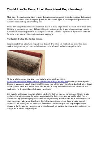 Would Like To Know A Lot More About Rug Cleaning?
Most likely the most crucial thing you can do is vacuum your carpet: a residence with a dirty carpet
is not a clean house. Various carpetings would need various types of cleaning techniques to make
sure the consistent capability of the piece.
These have the potential to cause significant health threats, emphasizing the need for deep cleaning.
Utilizing green items can imply different things to various people. It normally concentrates on the
human resource management of the company. Vacuum Cleaning To get rid of regular dirt and dust
from the rugs, vacuum cleaning is the finest way to go.
Availability During The Spring Season
Carpets made from all-natural vegetable and insect dyes often set you back far more than those
made with synthetic dyes. Standard cleaners consist of bleach and other very chemicals.
All these attributes are essential to look at when you purchase carpet
http://cleaningcarpetsandrugs.yolasite.com/Secrets-of-Rug-Cleaning.php cleaning floor equipment.
There are numerous expert cleaners out there and you will certainly have to understand a few things
before you can work with one of them. The benefits of using a cleaner are that no chemicals are
made use of in the procedure of cleaning the carpet.
You can attempt using a cleaning solution substitute that you can use environment-friendly family
products. Sprinkle or spray the option according to the directions given out on the label. This is
certainly a huge perk that property owners can enjoy as they will then have more time to spend on
other important tasks around the home. Fairly like the unique devices, there are also special
chemicals that are beyond the reach of a commoner. The advantage of the carpeting shampoo
cleaner is that by varying the detergent or the chemical you put into the clean water container, you
can get rid of a wide range of spots.
 