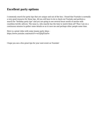 Excellent party options
I commonly search for party tips that are unique and out of the box. I found that Youtube is normally
a very good resource for these tips. All you will have to do is check out Youtube and perform a
search for "birthday party tips" and you are going to see several hours worth of movies with
countless terrific advices. The issue is, who exactly has the time to watch them all? Thus I am on a
continuous mission to gather some details so as to save me and perhaps other people some time.
Here is a great video with some insane party ideas -
https://www.youtube.com/watch?v=wUlJSgYGmFw
I hope you see a few great tips for your next event on Youtube!
 