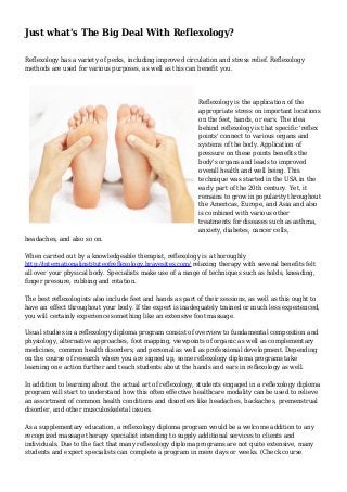 Just what's The Big Deal With Reflexology?
Reflexology has a variety of perks, including improved circulation and stress relief. Reflexology
methods are used for various purposes, as well as this can benefit you.
Reflexology is the application of the
appropriate stress on important locations
on the feet, hands, or ears. The idea
behind reflexology is that specific 'reflex
points' connect to various organs and
systems of the body. Application of
pressure on these points benefits the
body's organs and leads to improved
overall health and well being. This
technique was started in the USA in the
early part of the 20th century. Yet, it
remains to grow in popularity throughout
the Americas, Europe, and Asia and also
is combined with various other
treatments for diseases such as asthma,
anxiety, diabetes, cancer cells,
headaches, and also so on.
When carried out by a knowledgeable therapist, reflexology is a thoroughly
http://internationalinstituteofreflexology.bravesites.com/ relaxing therapy with several benefits felt
all over your physical body. Specialists make use of a range of techniques such as holds, kneading,
finger pressure, rubbing and rotation.
The best reflexologists also include feet and hands as part of their sessions, as well as this ought to
have an effect throughout your body. If the expert is inadequately trained or much less experienced,
you will certainly experience something like an extensive foot massage.
Usual studies in a reflexology diploma program consist of overview to fundamental composition and
physiology, alternative approaches, foot mapping, viewpoints of organic as well as complementary
medicines, common health disorders, and personal as well as professional development. Depending
on the course of research where you are signed up, some reflexology diploma programs take
learning one action further and teach students about the hands and ears in reflexology as well.
In addition to learning about the actual art of reflexology, students engaged in a reflexology diploma
program will start to understand how this often effective healthcare modality can be used to relieve
an assortment of common health conditions and disorders like headaches, backaches, premenstrual
disorder, and other musculoskeletal issues.
As a supplementary education, a reflexology diploma program would be a welcome addition to any
recognized massage therapy specialist intending to supply additional services to clients and
individuals. Due to the fact that many reflexology diploma programs are not quite extensive, many
students and expert specialists can complete a program in mere days or weeks. (Check course
 