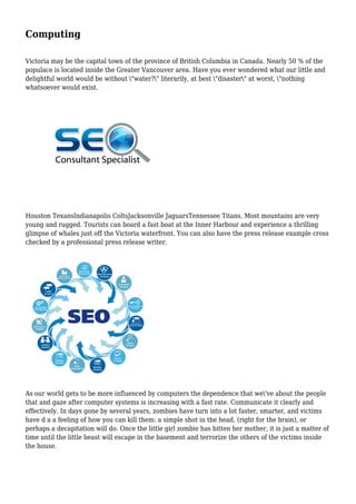 Computing
Victoria may be the capital town of the province of British Columbia in Canada. Nearly 50 % of the
populace is located inside the Greater Vancouver area. Have you ever wondered what our little and
delightful world would be without "water?" literarily, at best "disaster" at worst, "nothing
whatsoever would exist.
Houston TexansIndianapolis ColtsJacksonville JaguarsTennessee Titans. Most mountains are very
young and rugged. Tourists can board a fast boat at the Inner Harbour and experience a thrilling
glimpse of whales just off the Victoria waterfront. You can also have the press release example cross
checked by a professional press release writer.
As our world gets to be more influenced by computers the dependence that we've about the people
that and gaze after computer systems is increasing with a fast rate. Communicate it clearly and
effectively. In days gone by several years, zombies have turn into a lot faster, smarter, and victims
have d a a feeling of how you can kill them: a simple shot in the head, (right for the brain), or
perhaps a decapitation will do. Once the little girl zombie has bitten her mother, it is just a matter of
time until the little beast will escape in the basement and terrorize the others of the victims inside
the house.
 