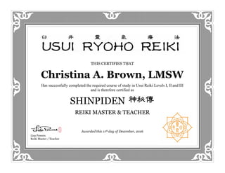 THIS CERTIFIES THAT
Christina A. Brown, LMSW
Has successfully completed the required course of study in Usui Reiki Levels I, II and III
and is therefore certified as
SHINPIDEN
REIKI MASTER & TEACHER
Awarded this 11th day of December, 2016
Lisa Powers
Reiki Master / Teacher
 