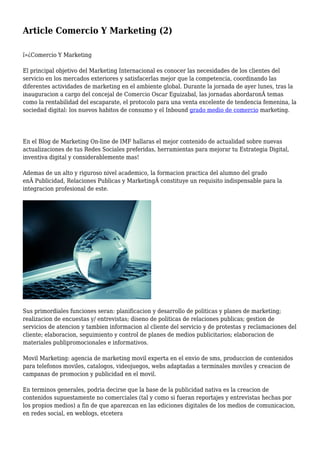 Article Comercio Y Marketing (2)
ï»¿Comercio Y Marketing
El principal objetivo del Marketing Internacional es conocer las necesidades de los clientes del
servicio en los mercados exteriores y satisfacerlas mejor que la competencia, coordinando las
diferentes actividades de marketing en el ambiente global. Durante la jornada de ayer lunes, tras la
inauguracion a cargo del concejal de Comercio Oscar Eguizabal, las jornadas abordaronÂ temas
como la rentabilidad del escaparate, el protocolo para una venta excelente de tendencia femenina, la
sociedad digital: los nuevos habitos de consumo y el Inbound grado medio de comercio marketing.
En el Blog de Marketing On-line de IMF hallaras el mejor contenido de actualidad sobre nuevas
actualizaciones de tus Redes Sociales preferidas, herramientas para mejorar tu Estrategia Digital,
inventiva digital y considerablemente mas!
Ademas de un alto y riguroso nivel academico, la formacion practica del alumno del grado
enÂ Publicidad, Relaciones Publicas y MarketingÂ constituye un requisito indispensable para la
integracion profesional de este.
Sus primordiales funciones seran: planificacion y desarrollo de politicas y planes de marketing;
realizacion de encuestas y/ entrevistas; diseno de politicas de relaciones publicas; gestion de
servicios de atencion y tambien informacion al cliente del servicio y de protestas y reclamaciones del
cliente; elaboracion, seguimiento y control de planes de medios publicitarios; elaboracion de
materiales publipromocionales e informativos.
Movil Marketing: agencia de marketing movil experta en el envio de sms, produccion de contenidos
para telefonos moviles, catalogos, videojuegos, webs adaptadas a terminales moviles y creacion de
campanas de promocion y publicidad en el movil.
En terminos generales, podria decirse que la base de la publicidad nativa es la creacion de
contenidos supuestamente no comerciales (tal y como si fueran reportajes y entrevistas hechas por
los propios medios) a fin de que aparezcan en las ediciones digitales de los medios de comunicacion,
en redes social, en weblogs, etcetera
 