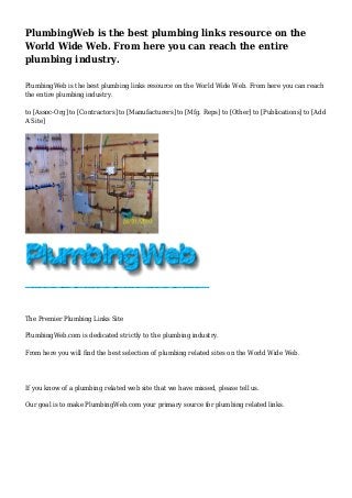 PlumbingWeb is the best plumbing links resource on the
World Wide Web. From here you can reach the entire
plumbing industry.
PlumbingWeb is the best plumbing links resource on the World Wide Web. From here you can reach
the entire plumbing industry.
to [Assoc-Org] to [Contractors] to [Manufacturers] to [Mfg. Reps] to [Other] to [Publications] to [Add
A Site]
The Premier Plumbing Links Site
PlumbingWeb.com is dedicated strictly to the plumbing industry.
From here you will find the best selection of plumbing related sites on the World Wide Web.
If you know of a plumbing related web site that we have missed, please tell us.
Our goal is to make PlumbingWeb.com your primary source for plumbing related links.
 