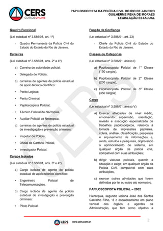 www.cers.com.br
PAPILOSCOPISTA DA POLÍCIA CIVIL DO RIO DE JANEIRO
GUILHERME PEÑA DE MORAES
LEGISLAÇÃO ESTADUAL
2
Quadro Funcional
(Lei estadual nº 3.586/01, art. 1º)
- Quadro Permanente da Polícia Civil do
Estado do Estado do Rio de Janeiro.
Carreiras
(Lei estadual nº 3.586/01, arts. 2º a 4º)
a) Carreira de autoridade policial:
• Delegado de Polícia;
b) carreiras de agentes de polícia estadual
de apoio técnico-científico:
• Perito Legista;
• Perito Criminal;
• Papiloscopista Policial;
• Técnico Policial de Necropsia,
• Auxiliar Policial de Necropsia.
c) carreiras de agentes de polícia estadual
de investigação e prevenção criminais:
• Inspetor de Polícia;
• Oficial de Cartório Policial,
• Investigador Policial.
Cargos Isolados
(Lei estadual nº 3.586/01, arts. 3º e 4º)
a) Cargo isolado de agente de polícia
estadual de apoio técnico-científico:
• Engenheiro Policial de
Telecomunicações.
b) Cargo isolado de agente de polícia
estadual de investigação e prevenção
criminais:
• Piloto Policial.
Função de Confiança
(Lei estadual nº 3.586/01, art. 23)
- Chefe da Polícia Civil do Estado do
Estado do Rio de Janeiro.
Classes ou Categorias
(Lei estadual nº 3.586/01, anexo I)
a) Papiloscopista Policial de 1a
Classe
(150 cargos);
b) Papiloscopista Policial de 2a
Classe
(200 cargos),
c) Papiloscopista Policial de 3a
Classe
(350 cargos).
Cargo
(Lei estadual nº 3.586/01, anexo V)
a) Exercer atividades de nível médio,
envolvendo supervisão, orientação,
revisão e execução especializada de
trabalhos papiloscópicos, relativos à
tomada de impressões papilares,
coleta, análise, classificação, pesquisas
e arquivamento de informações e,
ainda, estudos e pesquisas, objetivando
o aprimoramento do sistema, em
qualquer órgão da polícia civil,
compatível com suas atribuições;
b) dirigir viaturas policiais, quando a
situação o exigir, em qualquer órgão da
Polícia Civil, compatível com suas
atribuições,
c) exercer outras atividades que forem
definidas por lei ou outro ato normativo.
PAPILOSCOPISTA POLICIAL – 2002
 