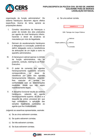 www.cers.com.br
PAPILOSCOPISTA DA POLÍCIA CIVIL DO RIO DE JANEIRO
GUILHERME PEÑA DE MORAES
LEGISLAÇÃO ESTADUAL
3
I.
-
II.
-
aparelho administrativo.
III.
podendo, contudo, restringi-la ao Poder
Executivo.
IV. O poder de comando dos agentes
hierarq
-
manifestamente ilegais.
V.
Julgando as assertivas apresentadas, assinale:
a) Se as cinco estiverem corretas.
b) Se quatro estiverem corretas.
c)
d) Se duas estiverem corretas.
e) Se uma estiver correta.
 