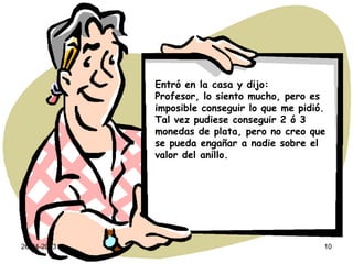 26-04-2013 10
Entró en la casa y dijo:
Profesor, lo siento mucho, pero es
imposible conseguir lo que me pidió.
Tal vez pudiese conseguir 2 ó 3
monedas de plata, pero no creo que
se pueda engañar a nadie sobre el
valor del anillo.
 