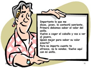 26-04-2013 11
Importante lo que me
dices, joven, le contestó sonriente.
Primero debemos saber el valor del
anillo.
Vuelve a coger el caballo y vas a ver
al joyero.
Quien mejor para saber su valor
exacto?
Pero no importa cuanto te
ofrezca, no lo vendas. Vuelve aquí
con mi anillo.
 