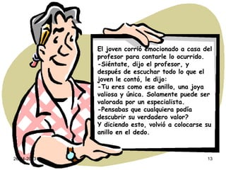 26-04-2013 13
El joven corrió emocionado a casa del
profesor para contarle lo ocurrido.
-Siéntate, dijo el profesor, y
después de escuchar todo lo que el
joven le contó, le dijo:
-Tu eres como ese anillo, una joya
valiosa y única. Solamente puede ser
valorada por un especialista.
-Pensabas que cualquiera podía
descubrir su verdadero valor?
Y diciendo esto, volvió a colocarse su
anillo en el dedo.
 